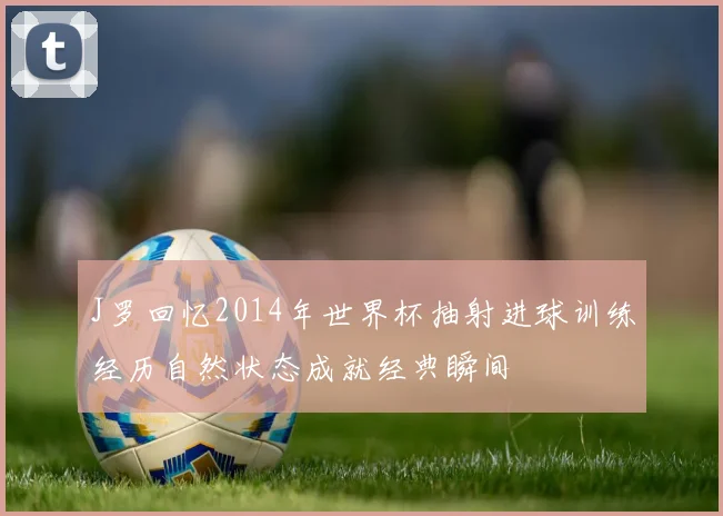 J罗回忆2014年世界杯抽射进球训练经历自然状态成就经典瞬间