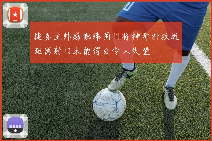 捷克主帅感慨韩国门将神奇扑救近距离射门未能得分令人失望