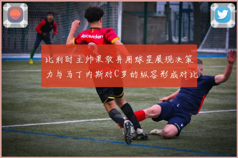 比利时主帅果敢弃用球星展现决策力与马丁内斯对C罗的纵容形成对比