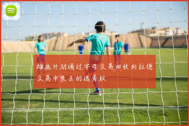 雄鹿计划通过字母交易回收利拉德交易中失去的选秀权