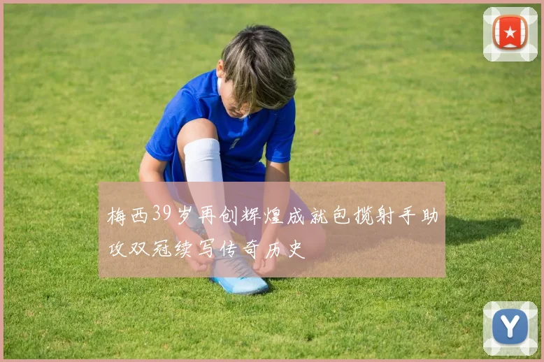 梅西39岁再创辉煌成就包揽射手助攻双冠续写传奇历史