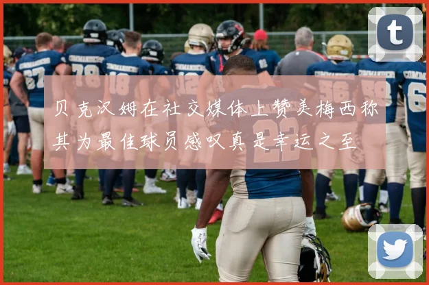 贝克汉姆在社交媒体上赞美梅西称其为最佳球员感叹真是幸运之至