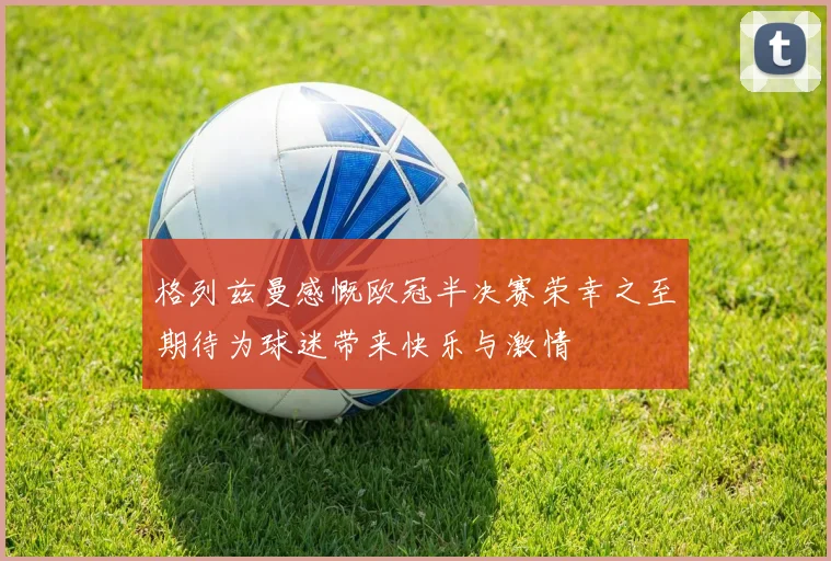 格列兹曼感慨欧冠半决赛荣幸之至期待为球迷带来快乐与激情