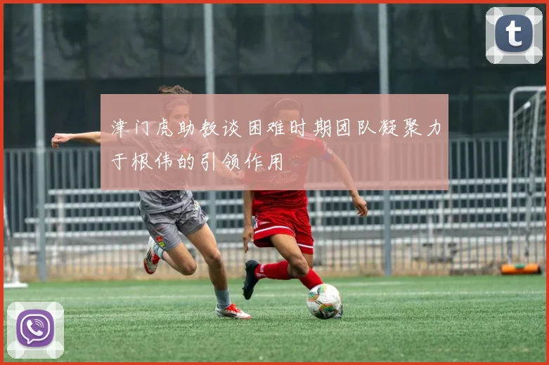 津门虎助教谈困难时期团队凝聚力于根伟的引领作用