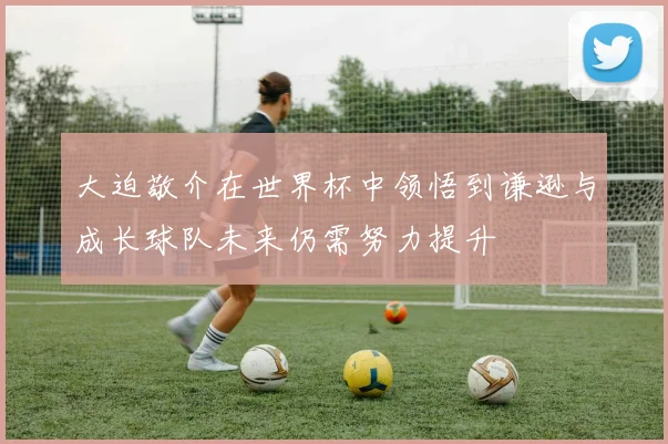 大迫敬介在世界杯中领悟到谦逊与成长球队未来仍需努力提升