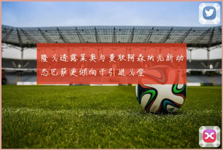 隆戈透露莱奥与曼联阿森纳无新动态巴萨更倾向于引进戈登