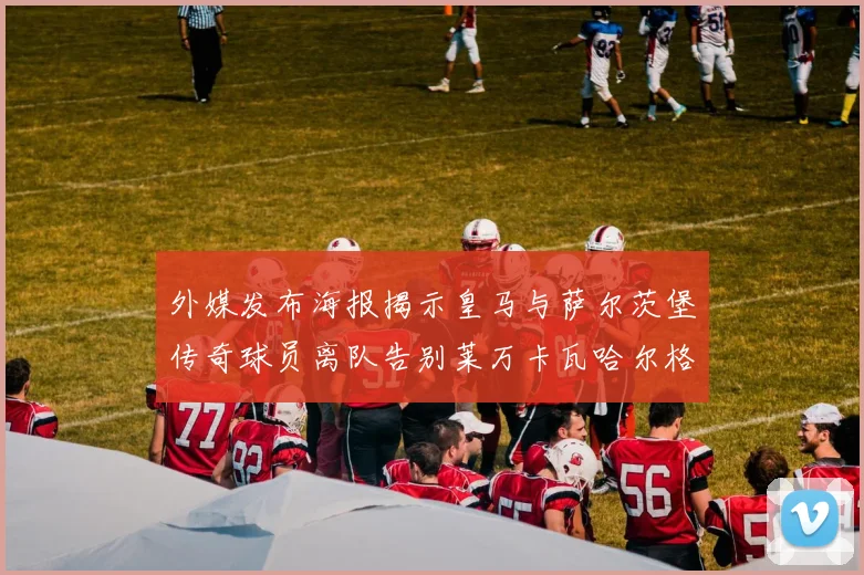外媒发布海报揭示皇马与萨尔茨堡传奇球员离队告别莱万卡瓦哈尔格列兹曼