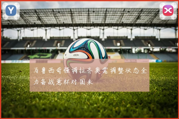 马鲁西奇强调拉齐奥需调整状态全力备战意杯对国米