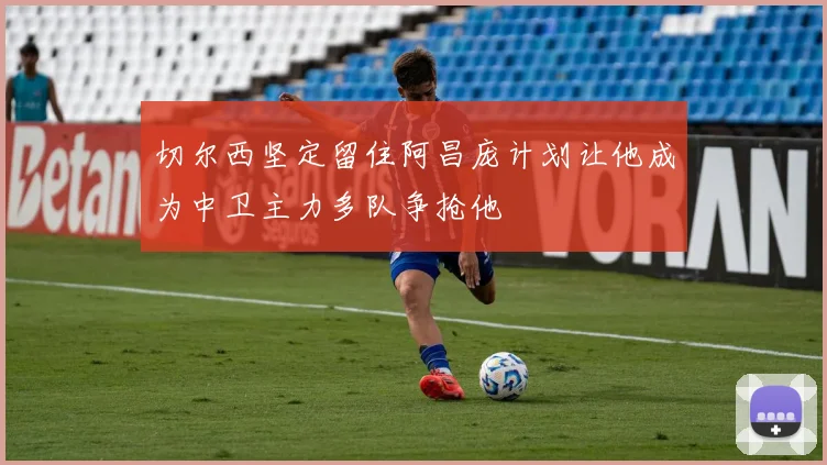 切尔西坚定留住阿昌庞计划让他成为中卫主力多队争抢他