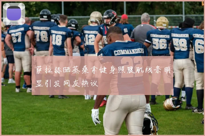 萨拉赫晒蒸桑拿健身照腹肌线条明显引发网友热议