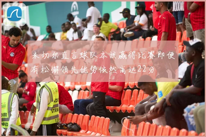 米切尔直言球队本该赢得比赛即便有松懈领先优势依然高达22分