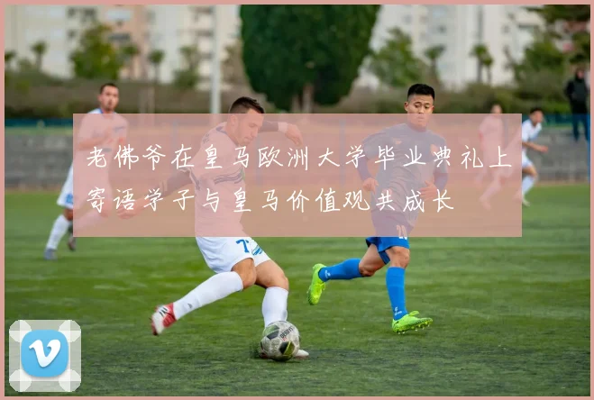 老佛爷在皇马欧洲大学毕业典礼上寄语学子与皇马价值观共成长