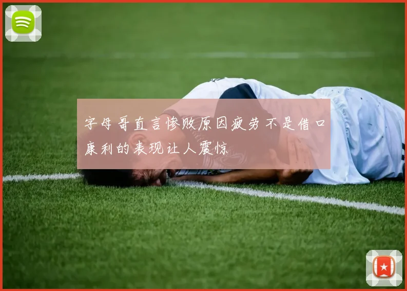 字母哥直言惨败原因疲劳不是借口康利的表现让人震惊