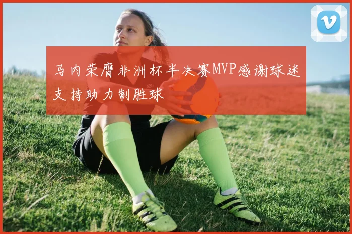 马内荣膺非洲杯半决赛MVP感谢球迷支持助力制胜球