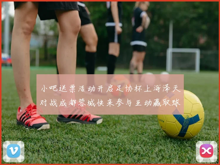 小吧送票活动开启足协杯上海泽天对战成都蓉城快来参与互动赢取球票