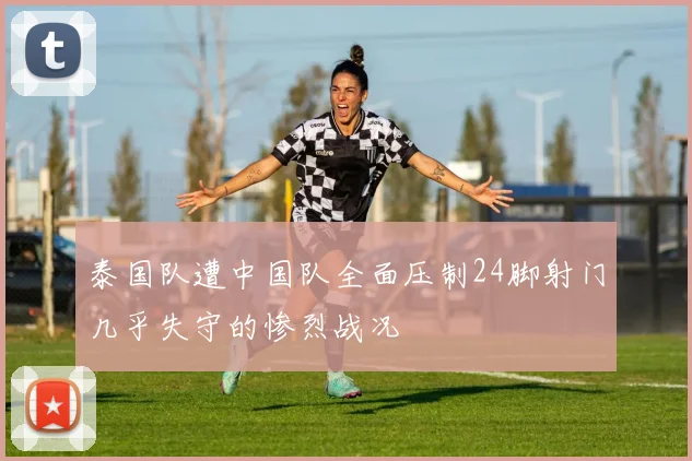 泰国队遭中国队全面压制24脚射门几乎失守的惨烈战况