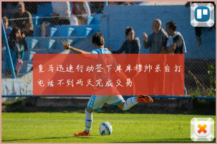 皇马迅速行动签下库库穆帅亲自打电话不到两天完成交易