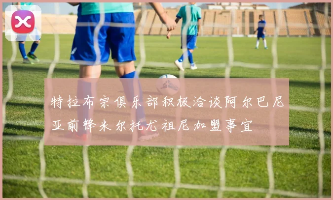 特拉布宗俱乐部积极洽谈阿尔巴尼亚前锋米尔托尤祖尼加盟事宜