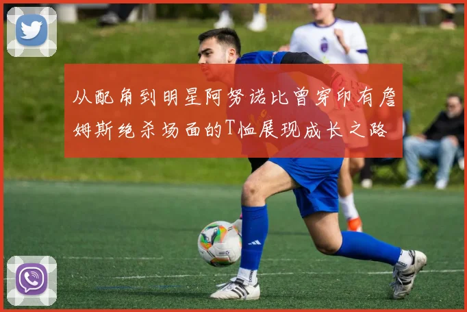 从配角到明星阿努诺比曾穿印有詹姆斯绝杀场面的T恤展现成长之路