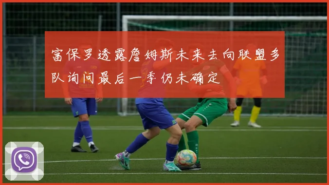 富保罗透露詹姆斯未来去向联盟多队询问最后一季仍未确定