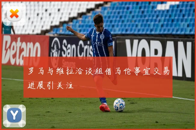 罗马与维拉洽谈租借马伦事宜交易进展引关注